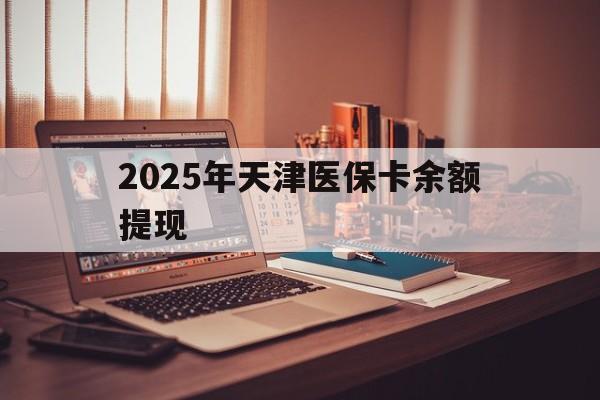 安吉最新2025年天津医保卡余额提现方法分析(最方便真实的安吉2025年天津医保卡余额提现多少方法)