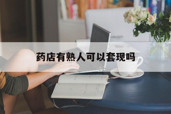 安吉最新药店有熟人可以套现吗方法分析(最方便真实的安吉药店有熟人可以套现吗现在方法)