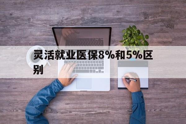 安吉最新灵活就业医保8%和5%区别方法分析(最方便真实的安吉个人灵活就业社保医疗5%和10%的区别方法)