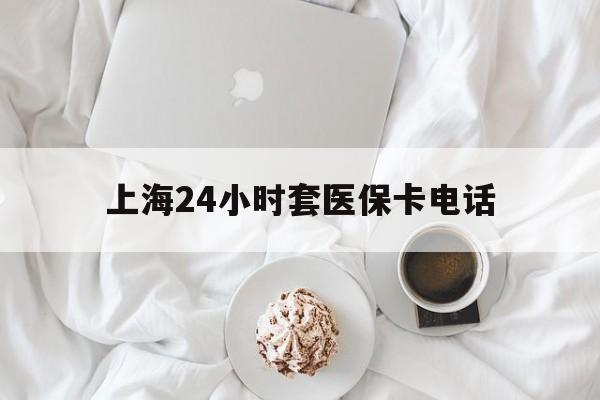 安吉最新上海24小时套医保卡电话方法分析(最方便真实的安吉上海24小时套医保卡电话是多少方法)