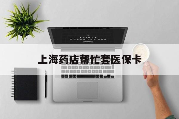 安吉最新上海药店帮忙套医保卡方法分析(最方便真实的安吉上海药店帮忙套医保卡怎么套方法)