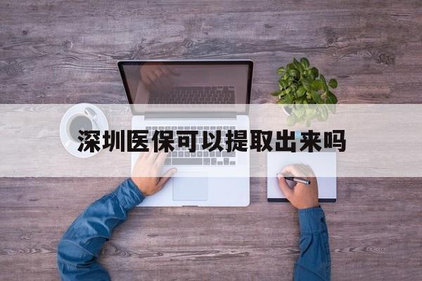 安吉最新深圳医保可以提取出来吗方法分析(最方便真实的安吉深圳医保能提取吗方法)